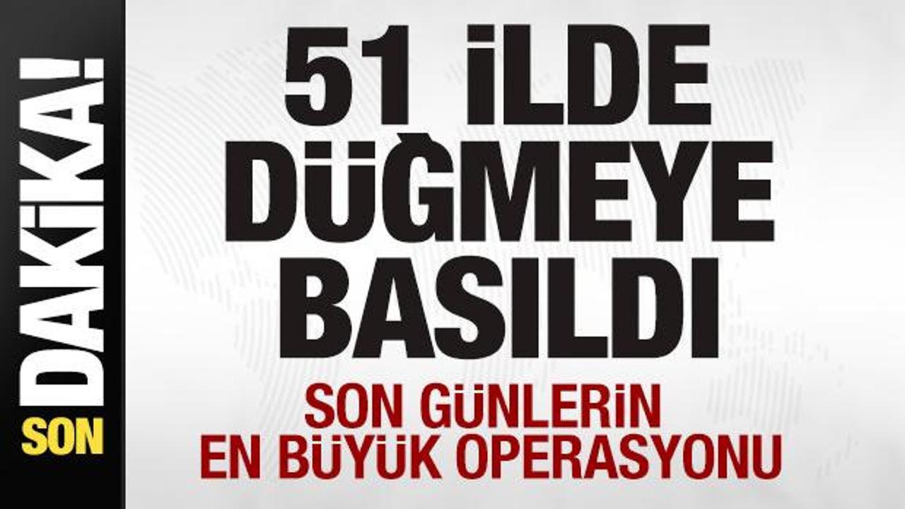 51 ilde düğmeye basıldı! Son günlerin en büyük operasyonu